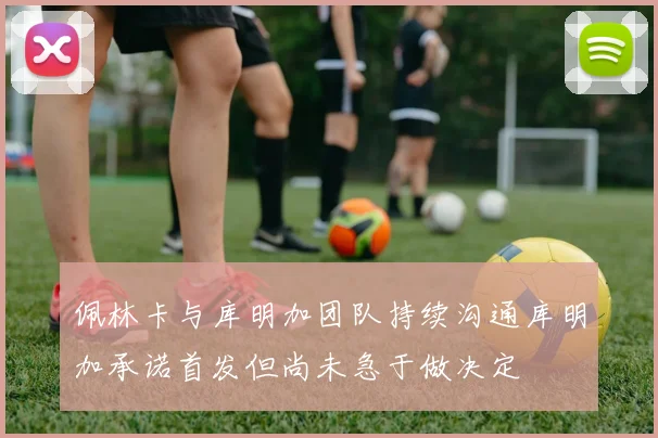 佩林卡与库明加团队持续沟通库明加承诺首发但尚未急于做决定