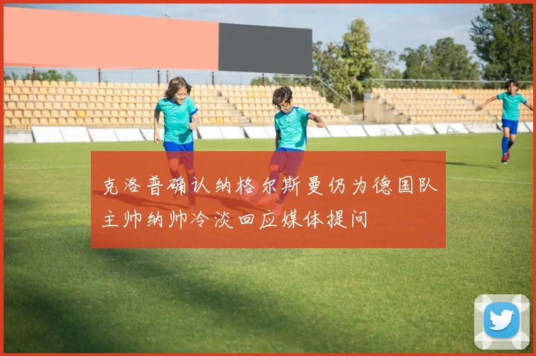 克洛普确认纳格尔斯曼仍为德国队主帅纳帅冷淡回应媒体提问