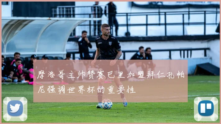 摩洛哥主帅赞赛巴里加盟拜仁孔帕尼强调世界杯的重要性