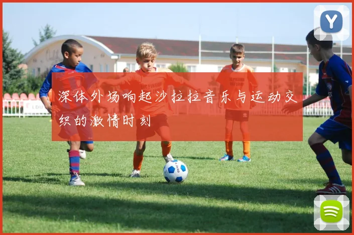 深体外场响起沙拉拉音乐与运动交织的激情时刻