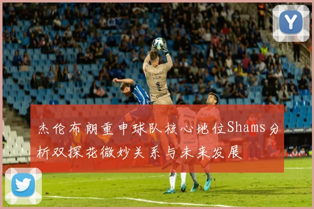 杰伦布朗重申球队核心地位Shams分析双探花微妙关系与未来发展