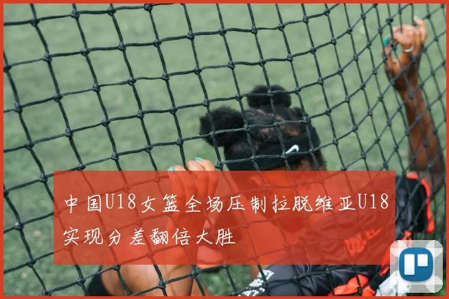 中国U18女篮全场压制拉脱维亚U18实现分差翻倍大胜