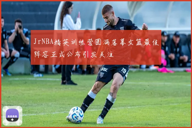 JrNBA精英训练营圆满落幕女篮最佳阵容正式公布引发关注
