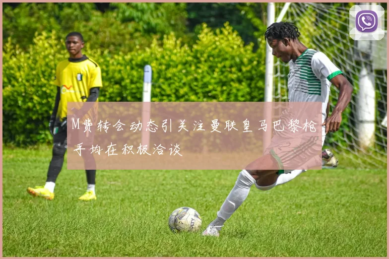 M费转会动态引关注曼联皇马巴黎枪手均在积极洽谈