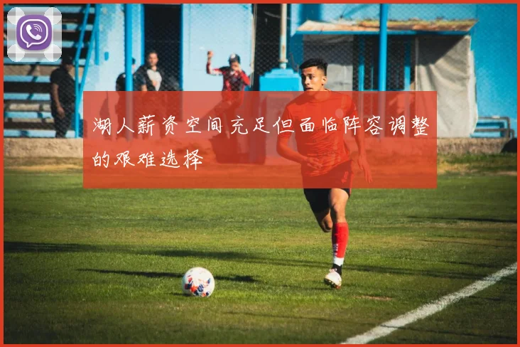 湖人薪资空间充足但面临阵容调整的艰难选择