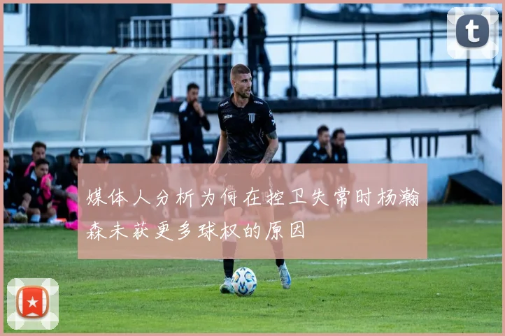 媒体人分析为何在控卫失常时杨瀚森未获更多球权的原因