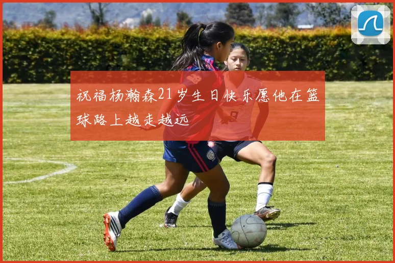祝福杨瀚森21岁生日快乐愿他在篮球路上越走越远