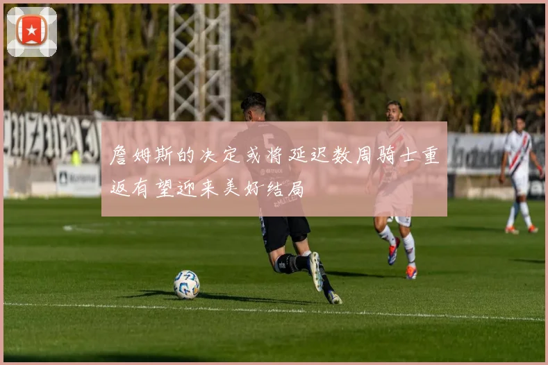 詹姆斯的决定或将延迟数周骑士重返有望迎来美好结局